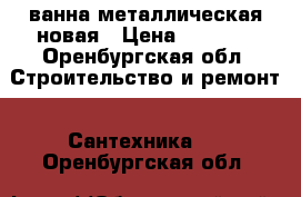 ванна металлическая новая › Цена ­ 2 000 - Оренбургская обл. Строительство и ремонт » Сантехника   . Оренбургская обл.